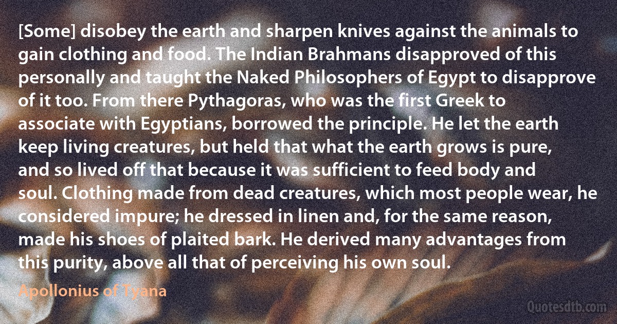 [Some] disobey the earth and sharpen knives against the animals to gain clothing and food. The Indian Brahmans disapproved of this personally and taught the Naked Philosophers of Egypt to disapprove of it too. From there Pythagoras, who was the first Greek to associate with Egyptians, borrowed the principle. He let the earth keep living creatures, but held that what the earth grows is pure, and so lived off that because it was sufficient to feed body and soul. Clothing made from dead creatures, which most people wear, he considered impure; he dressed in linen and, for the same reason, made his shoes of plaited bark. He derived many advantages from this purity, above all that of perceiving his own soul. (Apollonius of Tyana)