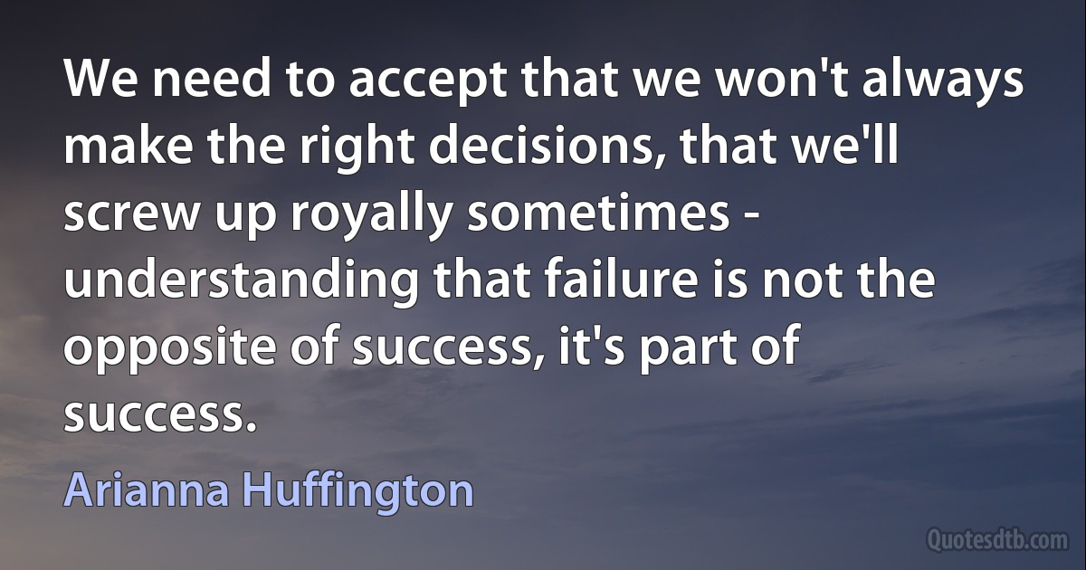 We need to accept that we won't always make the right decisions, that we'll screw up royally sometimes - understanding that failure is not the opposite of success, it's part of success. (Arianna Huffington)