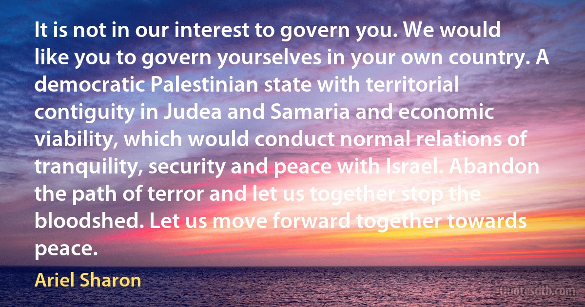 It is not in our interest to govern you. We would like you to govern yourselves in your own country. A democratic Palestinian state with territorial contiguity in Judea and Samaria and economic viability, which would conduct normal relations of tranquility, security and peace with Israel. Abandon the path of terror and let us together stop the bloodshed. Let us move forward together towards peace. (Ariel Sharon)