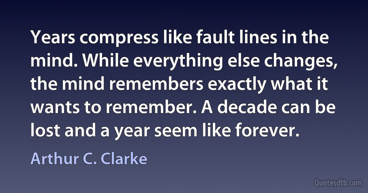 Years compress like fault lines in the mind. While everything else changes, the mind remembers exactly what it wants to remember. A decade can be lost and a year seem like forever. (Arthur C. Clarke)