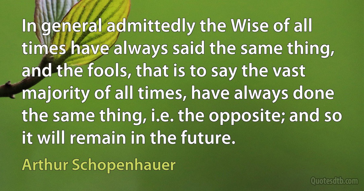 In general admittedly the Wise of all times have always said the same thing, and the fools, that is to say the vast majority of all times, have always done the same thing, i.e. the opposite; and so it will remain in the future. (Arthur Schopenhauer)