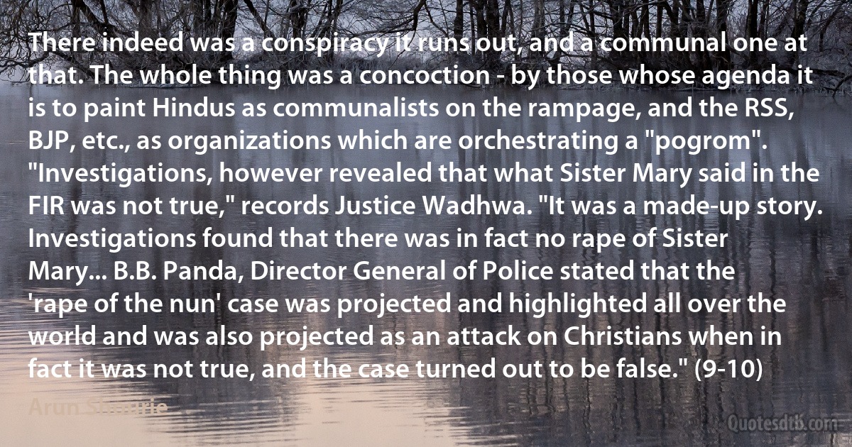 There indeed was a conspiracy it runs out, and a communal one at that. The whole thing was a concoction - by those whose agenda it is to paint Hindus as communalists on the rampage, and the RSS, BJP, etc., as organizations which are orchestrating a "pogrom". "Investigations, however revealed that what Sister Mary said in the FIR was not true," records Justice Wadhwa. "It was a made-up story. Investigations found that there was in fact no rape of Sister Mary... B.B. Panda, Director General of Police stated that the 'rape of the nun' case was projected and highlighted all over the world and was also projected as an attack on Christians when in fact it was not true, and the case turned out to be false." (9-10) (Arun Shourie)