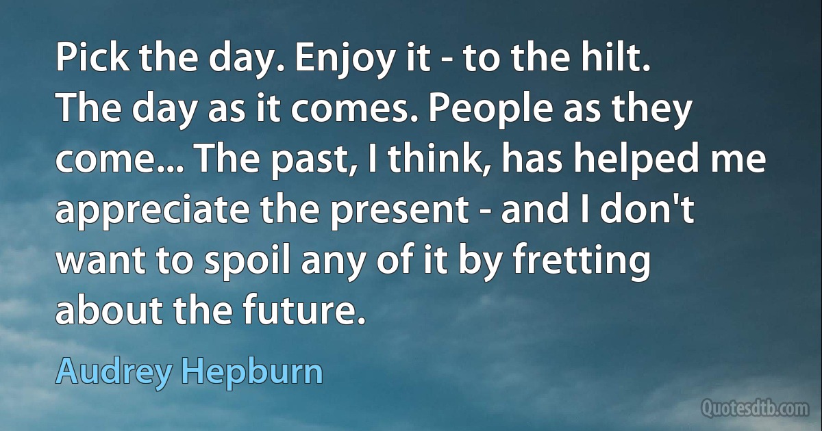 Pick the day. Enjoy it - to the hilt. The day as it comes. People as they come... The past, I think, has helped me appreciate the present - and I don't want to spoil any of it by fretting about the future. (Audrey Hepburn)