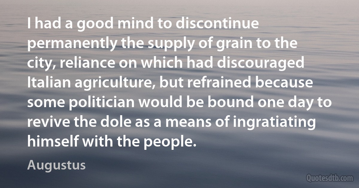 I had a good mind to discontinue permanently the supply of grain to the city, reliance on which had discouraged Italian agriculture, but refrained because some politician would be bound one day to revive the dole as a means of ingratiating himself with the people. (Augustus)