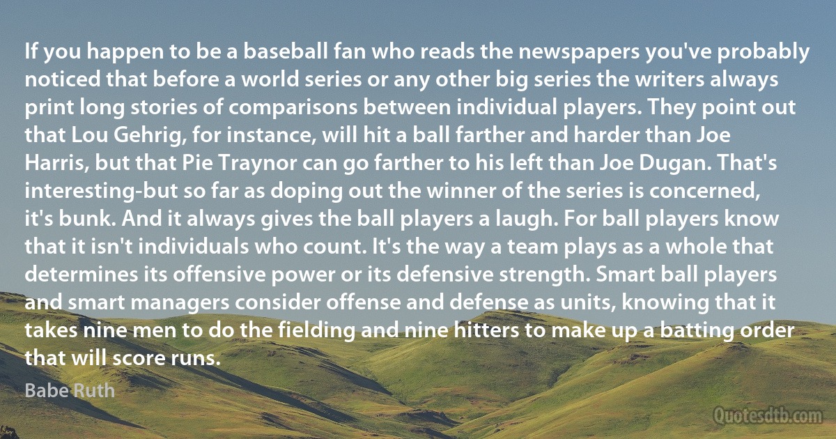 If you happen to be a baseball fan who reads the newspapers you've probably noticed that before a world series or any other big series the writers always print long stories of comparisons between individual players. They point out that Lou Gehrig, for instance, will hit a ball farther and harder than Joe Harris, but that Pie Traynor can go farther to his left than Joe Dugan. That's interesting-but so far as doping out the winner of the series is concerned, it's bunk. And it always gives the ball players a laugh. For ball players know that it isn't individuals who count. It's the way a team plays as a whole that determines its offensive power or its defensive strength. Smart ball players and smart managers consider offense and defense as units, knowing that it takes nine men to do the fielding and nine hitters to make up a batting order that will score runs. (Babe Ruth)