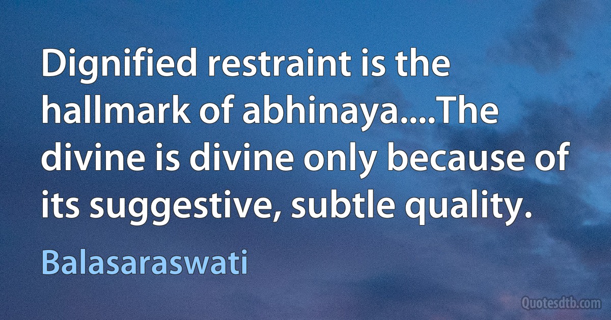 Dignified restraint is the hallmark of abhinaya....The divine is divine only because of its suggestive, subtle quality. (Balasaraswati)