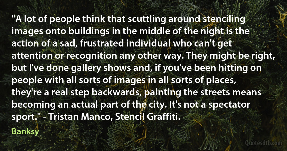 "A lot of people think that scuttling around stenciling images onto buildings in the middle of the night is the action of a sad, frustrated individual who can't get attention or recognition any other way. They might be right, but I've done gallery shows and, if you've been hitting on people with all sorts of images in all sorts of places, they're a real step backwards, painting the streets means becoming an actual part of the city. It's not a spectator sport." - Tristan Manco, Stencil Graffiti. (Banksy)