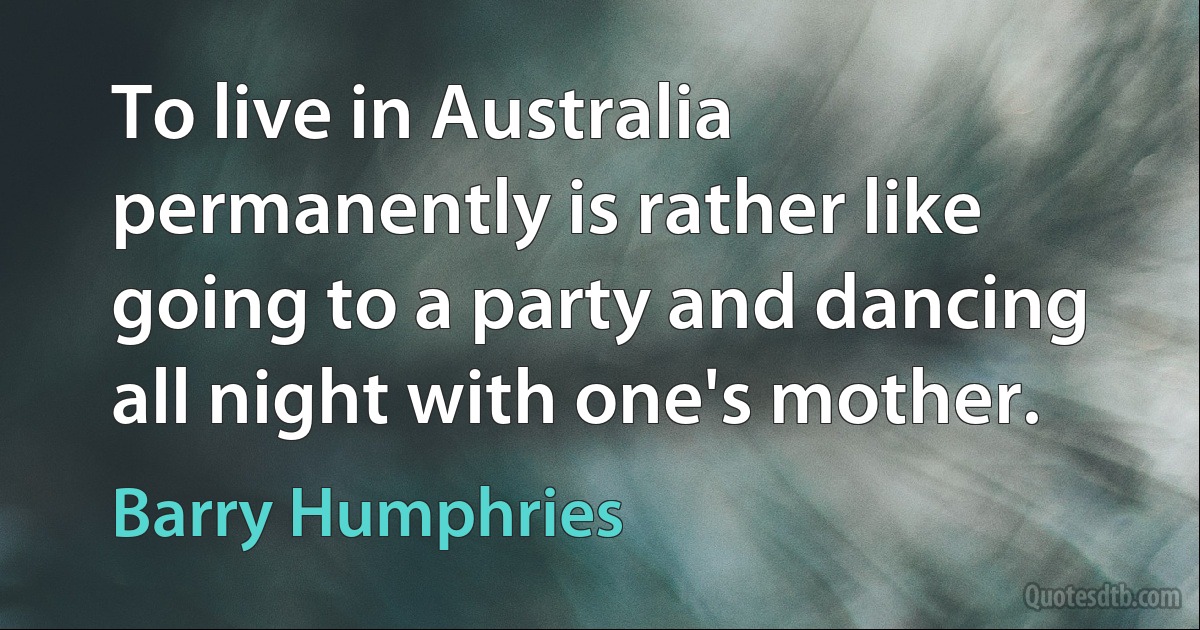 To live in Australia permanently is rather like going to a party and dancing all night with one's mother. (Barry Humphries)