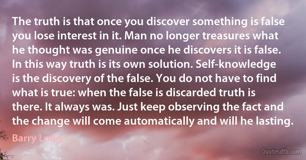 The truth is that once you discover something is false you lose interest in it. Man no longer treasures what he thought was genuine once he discovers it is false. In this way truth is its own solution. Self-knowledge is the discovery of the false. You do not have to find what is true: when the false is discarded truth is there. It always was. Just keep observing the fact and the change will come automatically and will he lasting. (Barry Long)