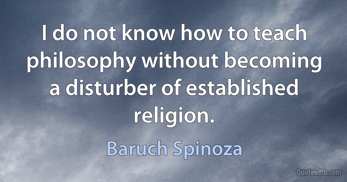 I do not know how to teach philosophy without becoming a disturber of established religion. (Baruch Spinoza)