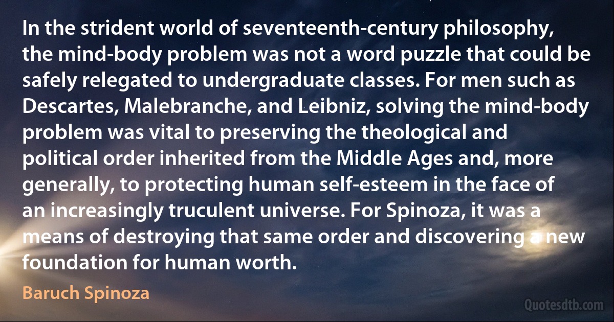 In the strident world of seventeenth-century philosophy, the mind-body problem was not a word puzzle that could be safely relegated to undergraduate classes. For men such as Descartes, Malebranche, and Leibniz, solving the mind-body problem was vital to preserving the theological and political order inherited from the Middle Ages and, more generally, to protecting human self-esteem in the face of an increasingly truculent universe. For Spinoza, it was a means of destroying that same order and discovering a new foundation for human worth. (Baruch Spinoza)