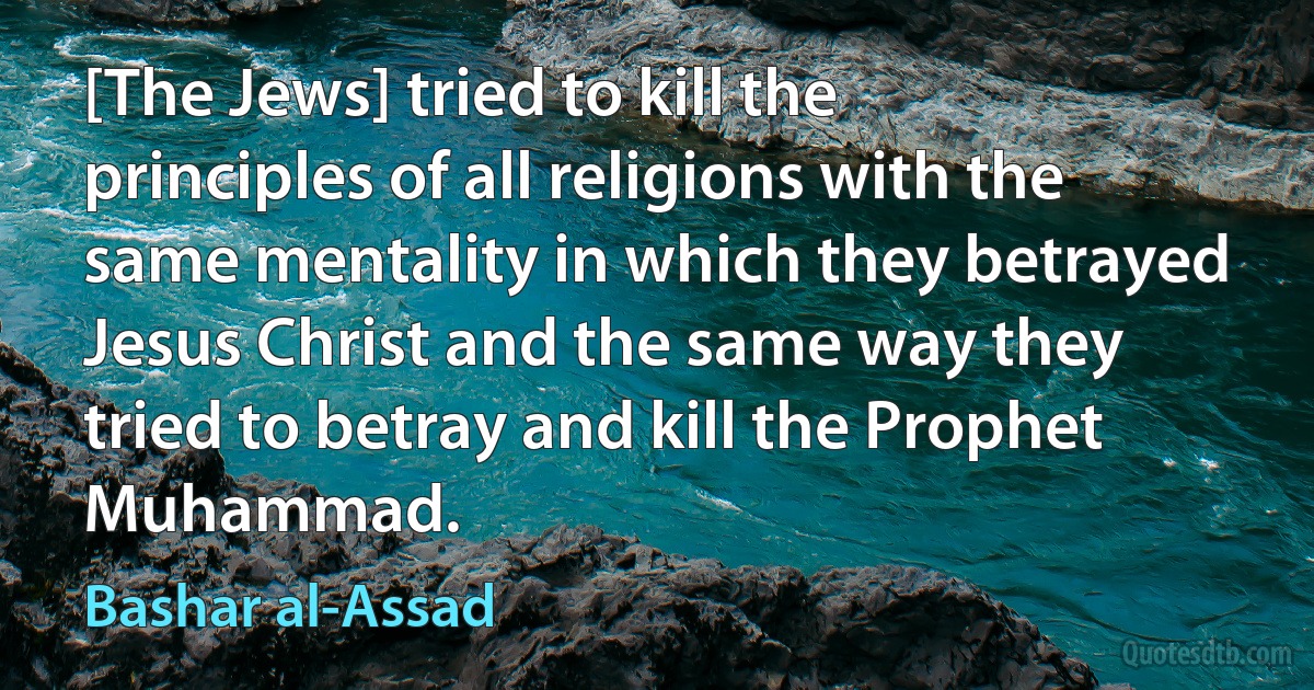 [The Jews] tried to kill the principles of all religions with the same mentality in which they betrayed Jesus Christ and the same way they tried to betray and kill the Prophet Muhammad. (Bashar al-Assad)