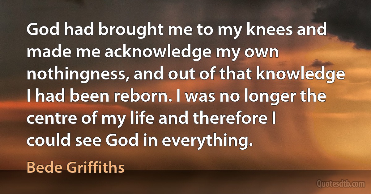 God had brought me to my knees and made me acknowledge my own nothingness, and out of that knowledge I had been reborn. I was no longer the centre of my life and therefore I could see God in everything. (Bede Griffiths)