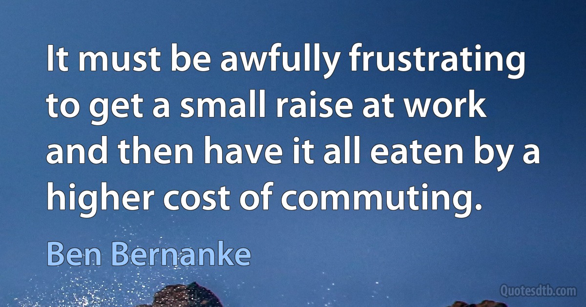 It must be awfully frustrating to get a small raise at work and then have it all eaten by a higher cost of commuting. (Ben Bernanke)