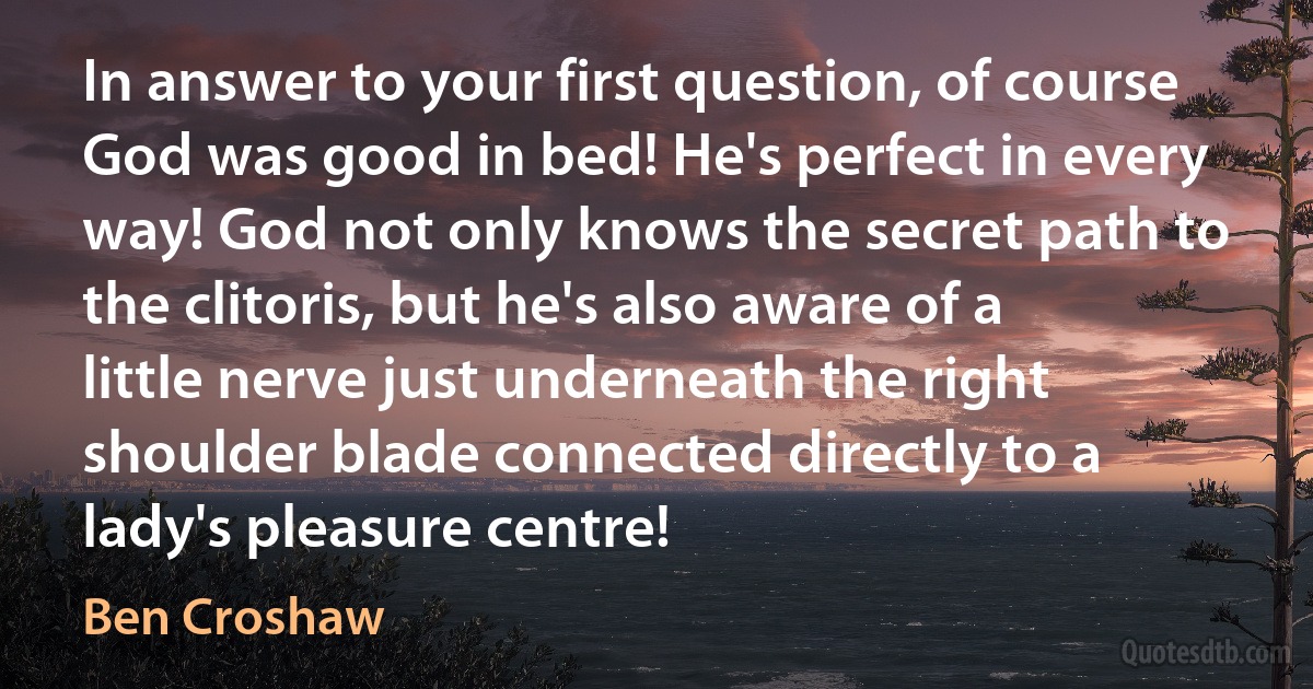 In answer to your first question, of course God was good in bed! He's perfect in every way! God not only knows the secret path to the clitoris, but he's also aware of a little nerve just underneath the right shoulder blade connected directly to a lady's pleasure centre! (Ben Croshaw)