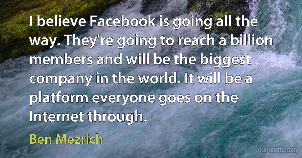 I believe Facebook is going all the way. They're going to reach a billion members and will be the biggest company in the world. It will be a platform everyone goes on the Internet through. (Ben Mezrich)