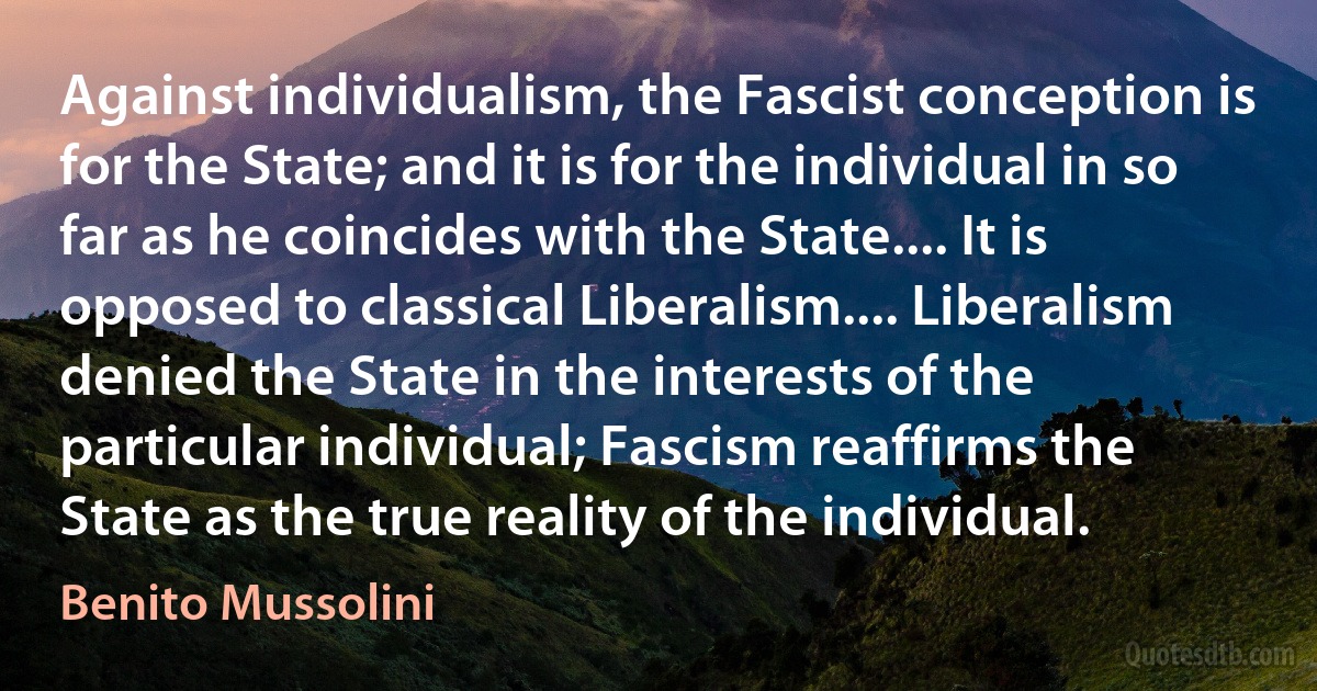 Against individualism, the Fascist conception is for the State; and it is for the individual in so far as he coincides with the State.... It is opposed to classical Liberalism.... Liberalism denied the State in the interests of the particular individual; Fascism reaffirms the State as the true reality of the individual. (Benito Mussolini)