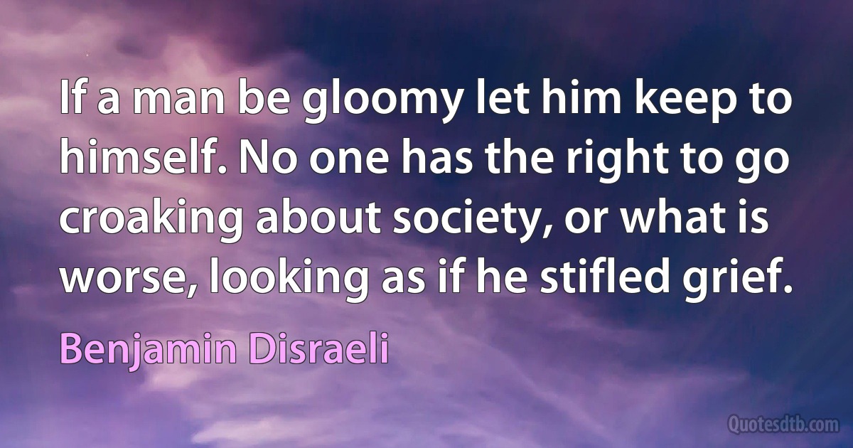 If a man be gloomy let him keep to himself. No one has the right to go croaking about society, or what is worse, looking as if he stifled grief. (Benjamin Disraeli)