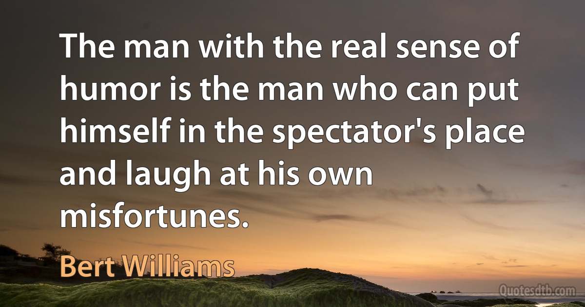 The man with the real sense of humor is the man who can put himself in the spectator's place and laugh at his own misfortunes. (Bert Williams)