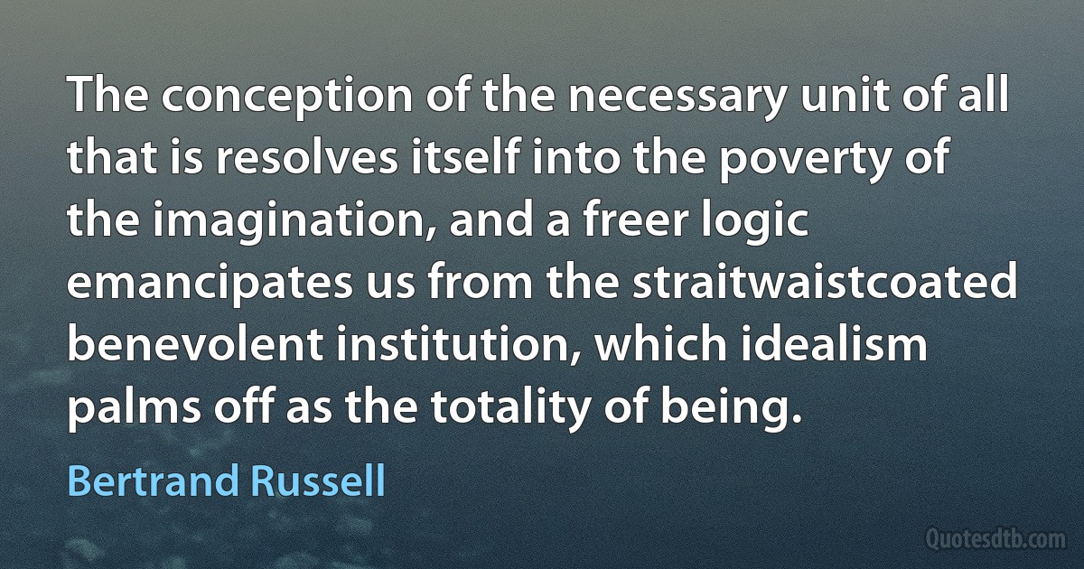 The conception of the necessary unit of all that is resolves itself into the poverty of the imagination, and a freer logic emancipates us from the straitwaistcoated benevolent institution, which idealism palms off as the totality of being. (Bertrand Russell)