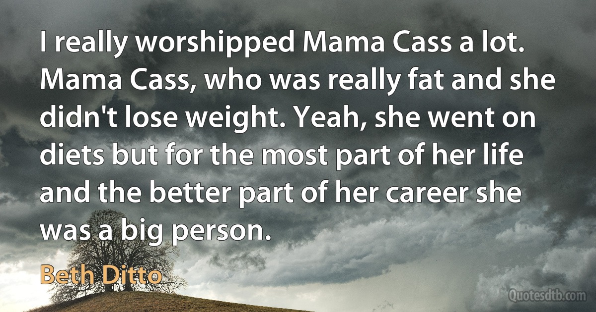 I really worshipped Mama Cass a lot. Mama Cass, who was really fat and she didn't lose weight. Yeah, she went on diets but for the most part of her life and the better part of her career she was a big person. (Beth Ditto)