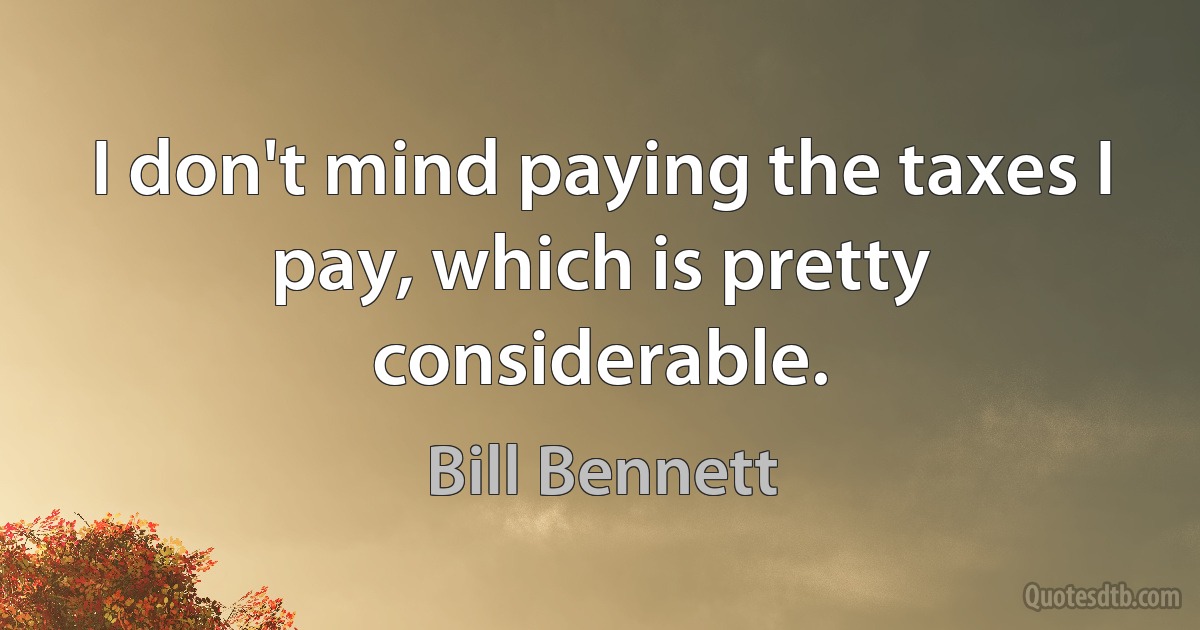 I don't mind paying the taxes I pay, which is pretty considerable. (Bill Bennett)