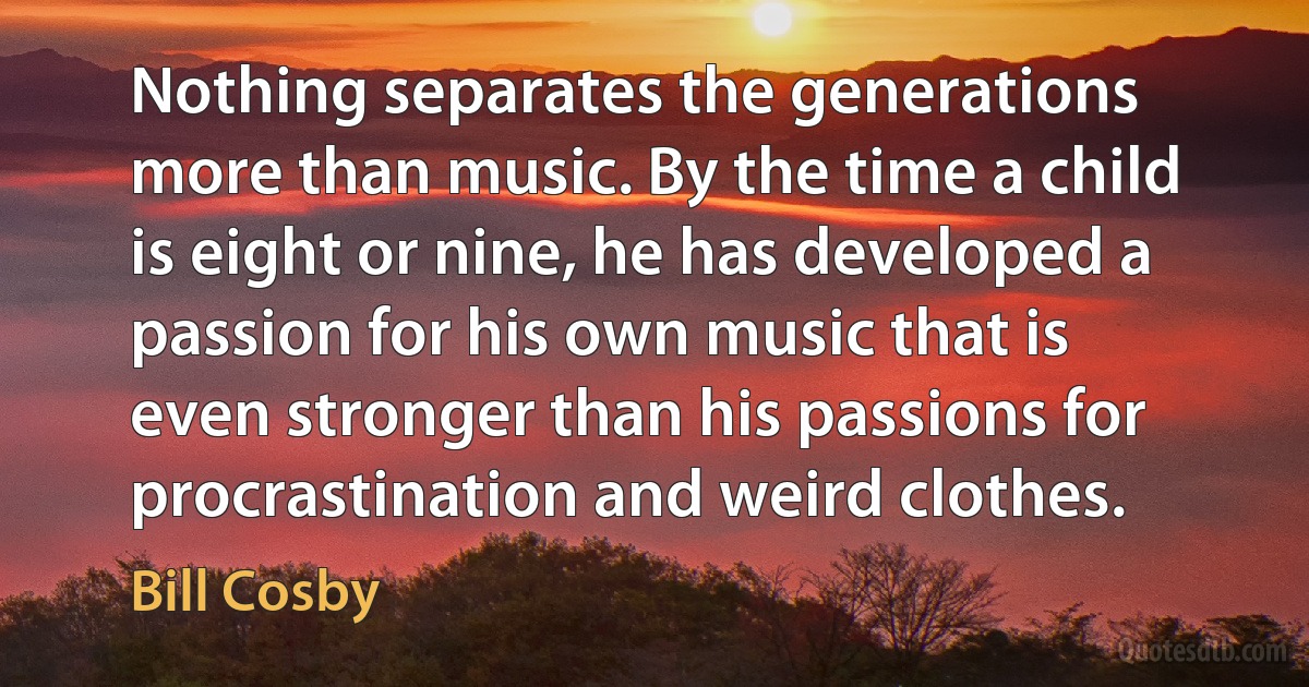 Nothing separates the generations more than music. By the time a child is eight or nine, he has developed a passion for his own music that is even stronger than his passions for procrastination and weird clothes. (Bill Cosby)