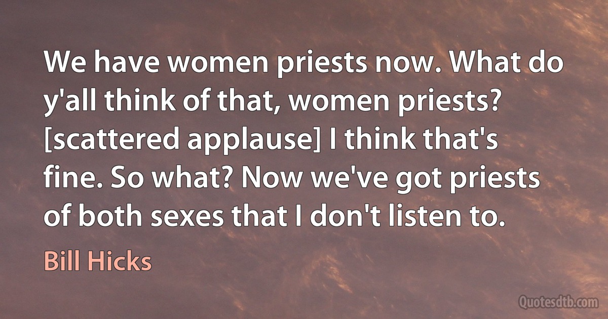 We have women priests now. What do y'all think of that, women priests? [scattered applause] I think that's fine. So what? Now we've got priests of both sexes that I don't listen to. (Bill Hicks)