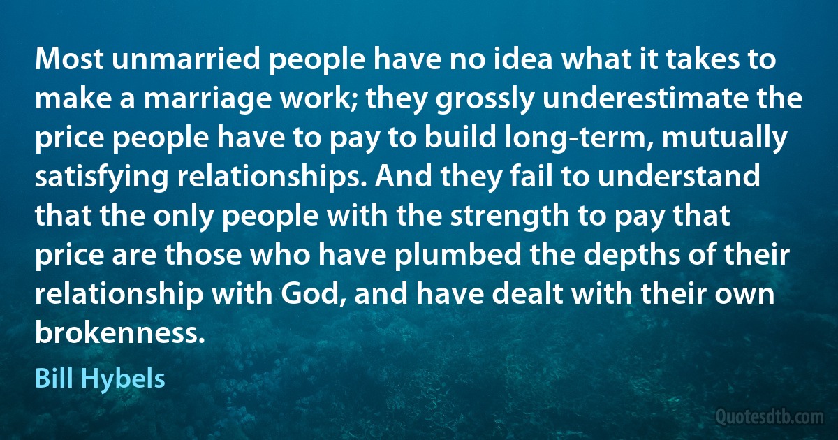 Most unmarried people have no idea what it takes to make a marriage work; they grossly underestimate the price people have to pay to build long-term, mutually satisfying relationships. And they fail to understand that the only people with the strength to pay that price are those who have plumbed the depths of their relationship with God, and have dealt with their own brokenness. (Bill Hybels)