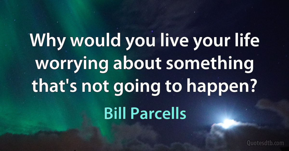 Why would you live your life worrying about something that's not going to happen? (Bill Parcells)