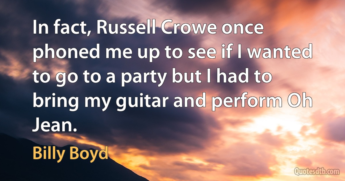 In fact, Russell Crowe once phoned me up to see if I wanted to go to a party but I had to bring my guitar and perform Oh Jean. (Billy Boyd)