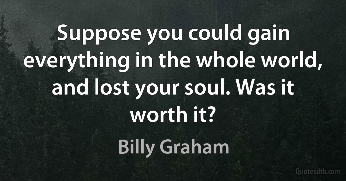 Suppose you could gain everything in the whole world, and lost your soul. Was it worth it? (Billy Graham)