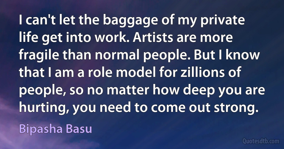 I can't let the baggage of my private life get into work. Artists are more fragile than normal people. But I know that I am a role model for zillions of people, so no matter how deep you are hurting, you need to come out strong. (Bipasha Basu)