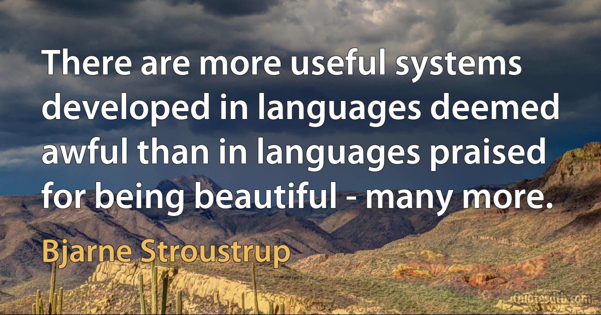 There are more useful systems developed in languages deemed awful than in languages praised for being beautiful - many more. (Bjarne Stroustrup)