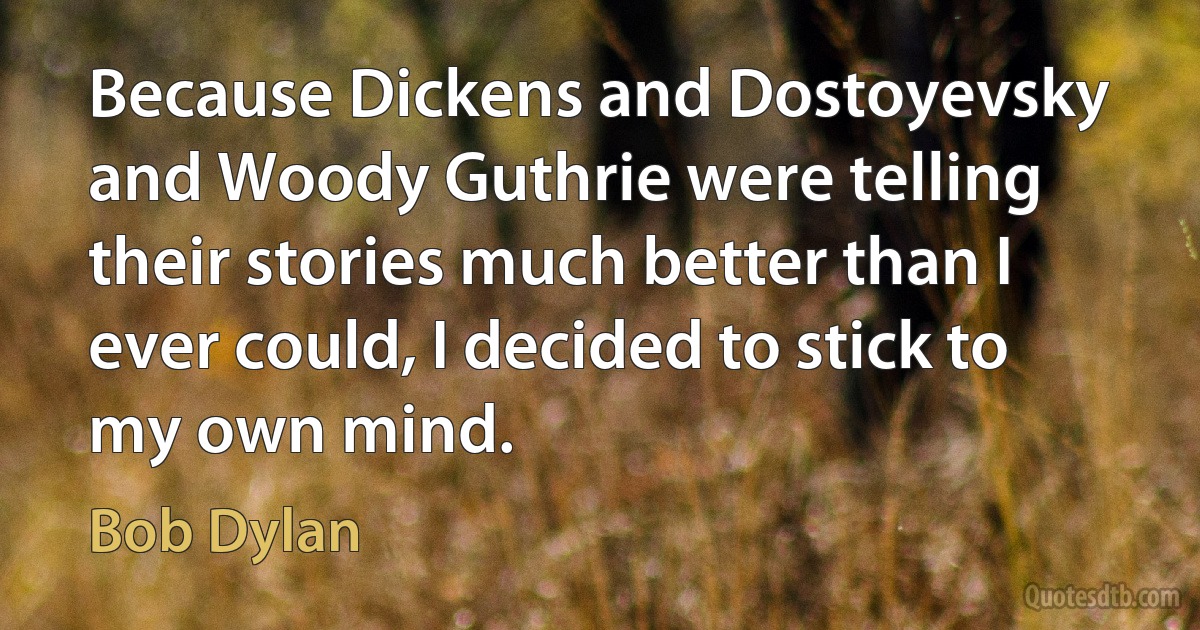 Because Dickens and Dostoyevsky and Woody Guthrie were telling their stories much better than I ever could, I decided to stick to my own mind. (Bob Dylan)