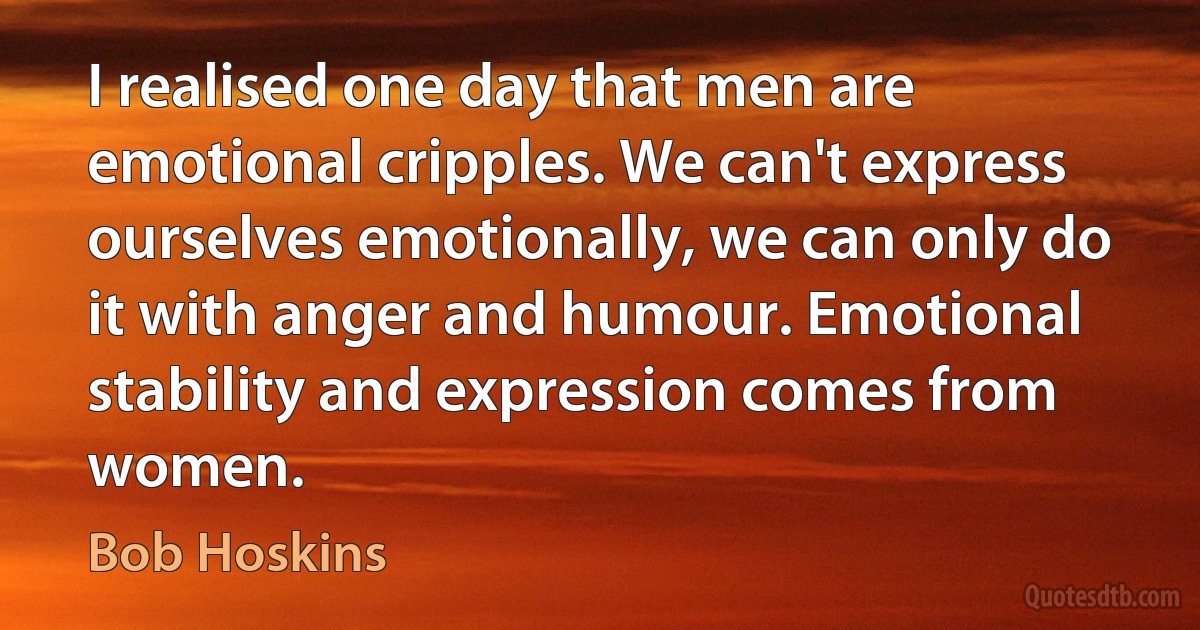 I realised one day that men are emotional cripples. We can't express ourselves emotionally, we can only do it with anger and humour. Emotional stability and expression comes from women. (Bob Hoskins)