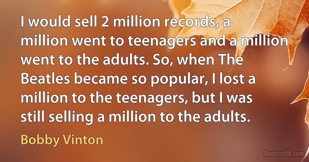 I would sell 2 million records, a million went to teenagers and a million went to the adults. So, when The Beatles became so popular, I lost a million to the teenagers, but I was still selling a million to the adults. (Bobby Vinton)