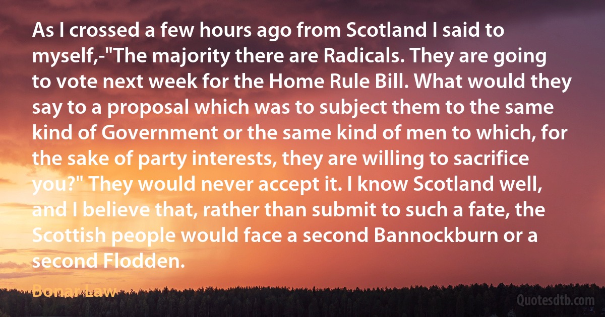 As I crossed a few hours ago from Scotland I said to myself,-"The majority there are Radicals. They are going to vote next week for the Home Rule Bill. What would they say to a proposal which was to subject them to the same kind of Government or the same kind of men to which, for the sake of party interests, they are willing to sacrifice you?" They would never accept it. I know Scotland well, and I believe that, rather than submit to such a fate, the Scottish people would face a second Bannockburn or a second Flodden. (Bonar Law)