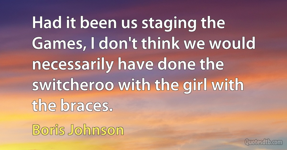 Had it been us staging the Games, I don't think we would necessarily have done the switcheroo with the girl with the braces. (Boris Johnson)