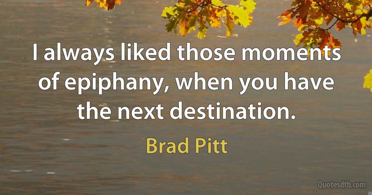 I always liked those moments of epiphany, when you have the next destination. (Brad Pitt)