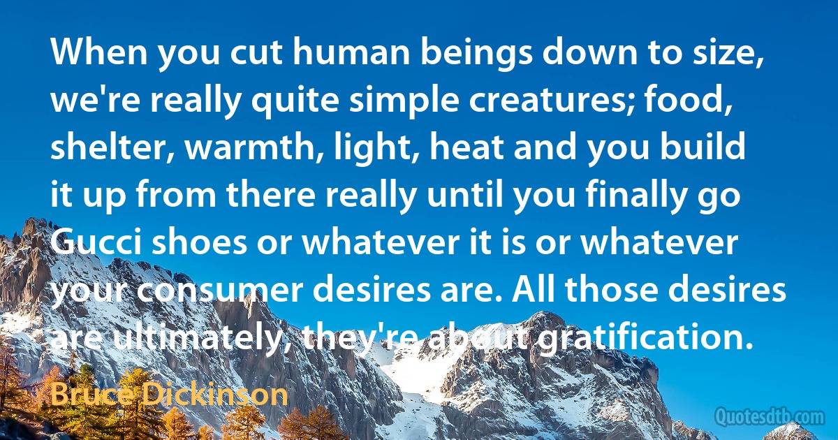 When you cut human beings down to size, we're really quite simple creatures; food, shelter, warmth, light, heat and you build it up from there really until you finally go Gucci shoes or whatever it is or whatever your consumer desires are. All those desires are ultimately, they're about gratification. (Bruce Dickinson)