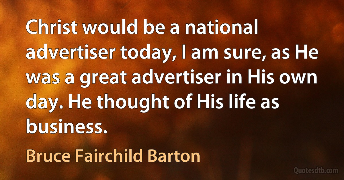 Christ would be a national advertiser today, I am sure, as He was a great advertiser in His own day. He thought of His life as business. (Bruce Fairchild Barton)