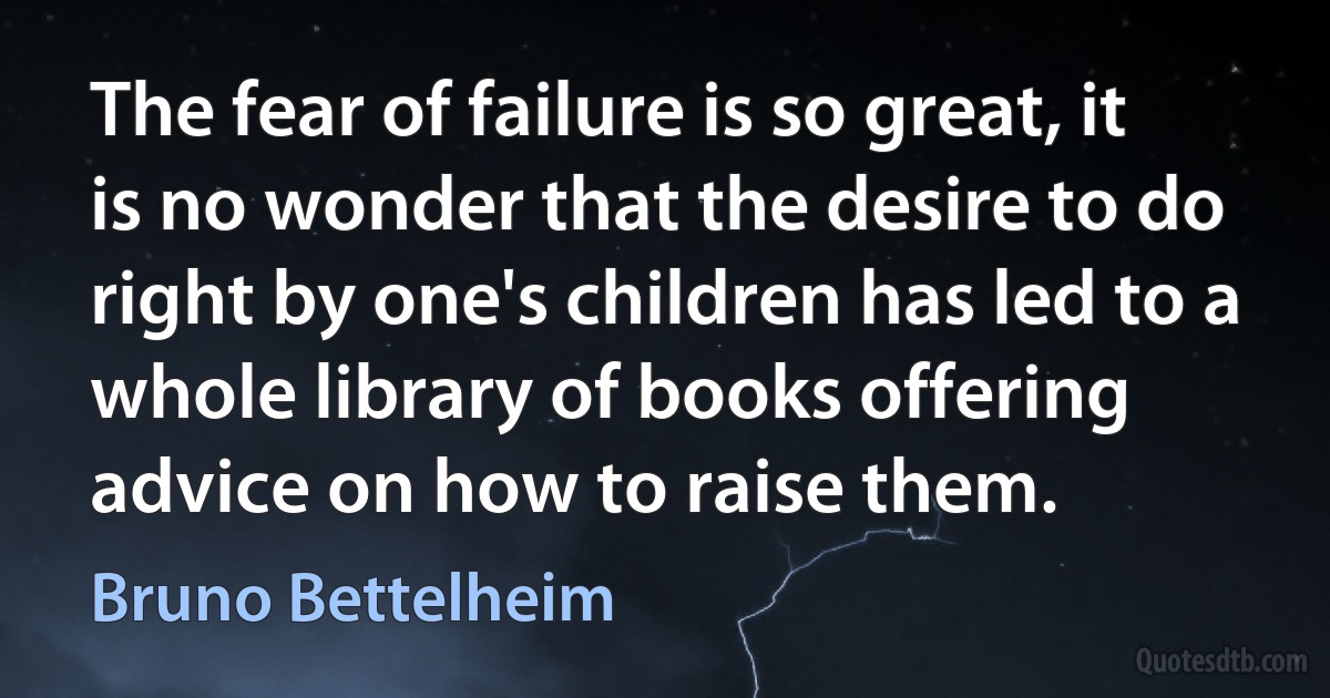 The fear of failure is so great, it is no wonder that the desire to do right by one's children has led to a whole library of books offering advice on how to raise them. (Bruno Bettelheim)