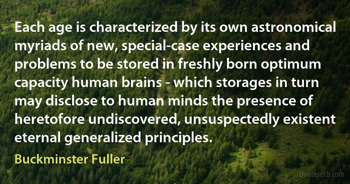 Each age is characterized by its own astronomical myriads of new, special-case experiences and problems to be stored in freshly born optimum capacity human brains - which storages in turn may disclose to human minds the presence of heretofore undiscovered, unsuspectedly existent eternal generalized principles. (Buckminster Fuller)