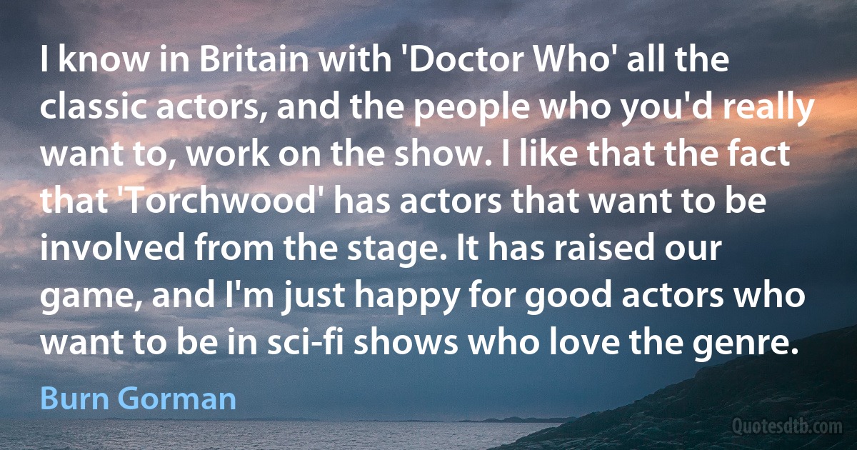 I know in Britain with 'Doctor Who' all the classic actors, and the people who you'd really want to, work on the show. I like that the fact that 'Torchwood' has actors that want to be involved from the stage. It has raised our game, and I'm just happy for good actors who want to be in sci-fi shows who love the genre. (Burn Gorman)