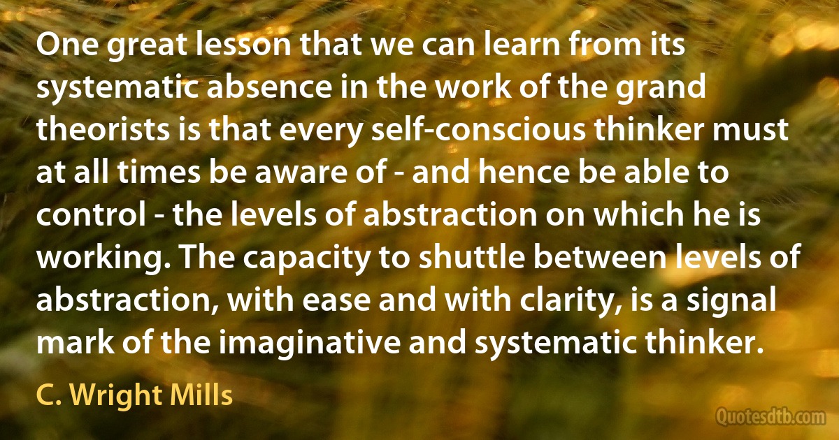 One great lesson that we can learn from its systematic absence in the work of the grand theorists is that every self-conscious thinker must at all times be aware of - and hence be able to control - the levels of abstraction on which he is working. The capacity to shuttle between levels of abstraction, with ease and with clarity, is a signal mark of the imaginative and systematic thinker. (C. Wright Mills)