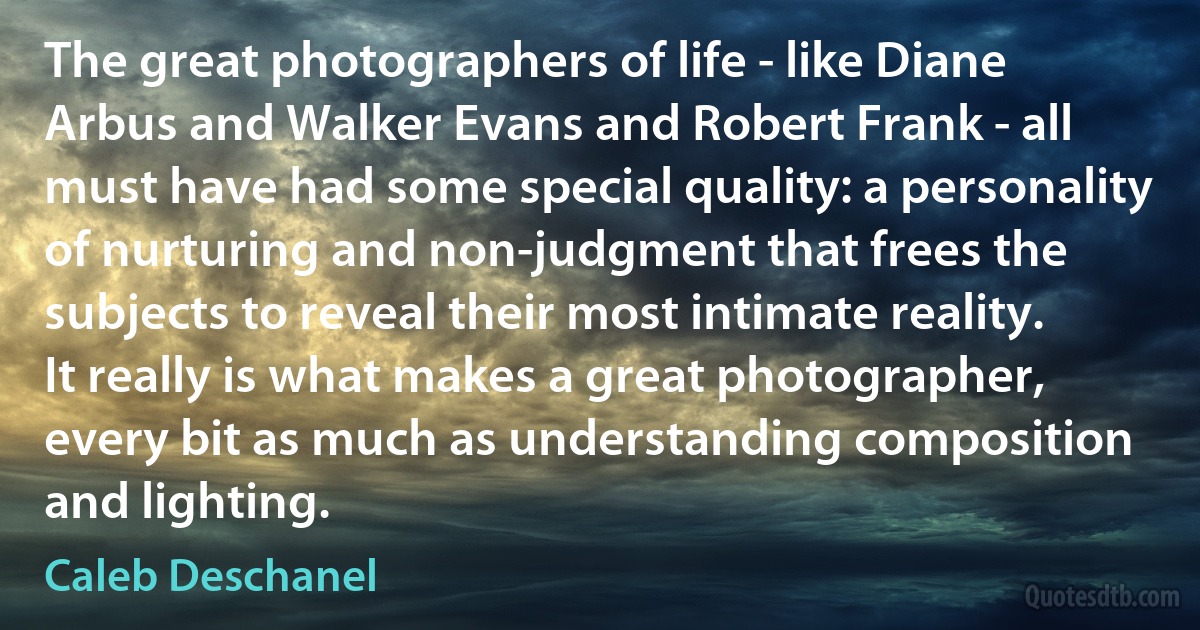 The great photographers of life - like Diane Arbus and Walker Evans and Robert Frank - all must have had some special quality: a personality of nurturing and non-judgment that frees the subjects to reveal their most intimate reality. It really is what makes a great photographer, every bit as much as understanding composition and lighting. (Caleb Deschanel)