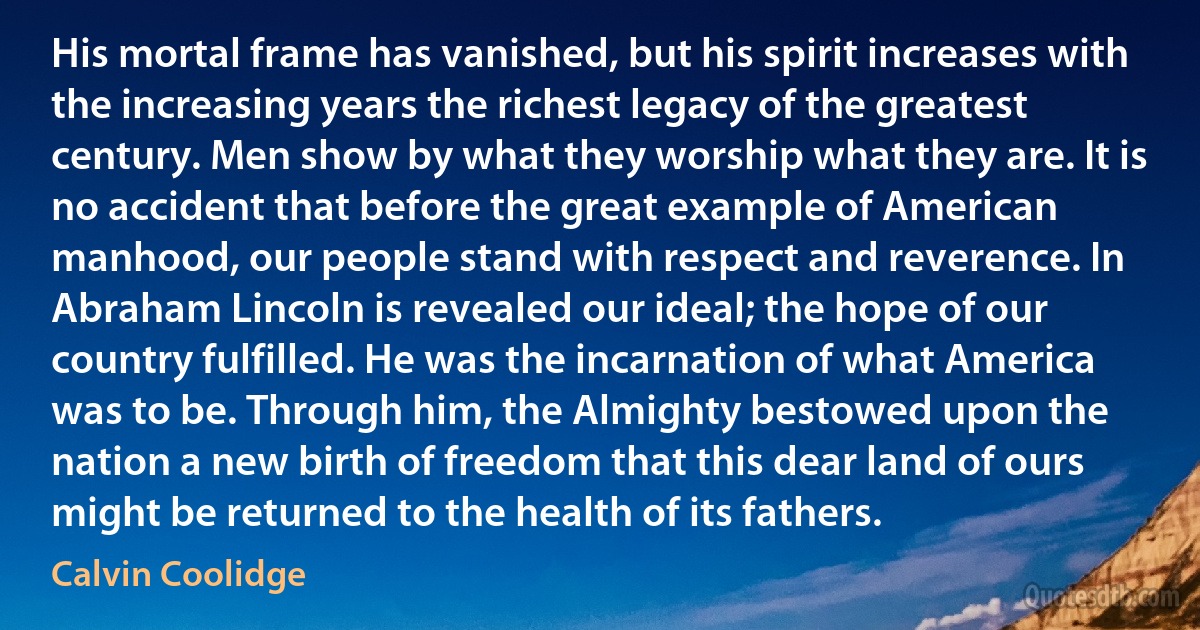 His mortal frame has vanished, but his spirit increases with the increasing years the richest legacy of the greatest century. Men show by what they worship what they are. It is no accident that before the great example of American manhood, our people stand with respect and reverence. In Abraham Lincoln is revealed our ideal; the hope of our country fulfilled. He was the incarnation of what America was to be. Through him, the Almighty bestowed upon the nation a new birth of freedom that this dear land of ours might be returned to the health of its fathers. (Calvin Coolidge)