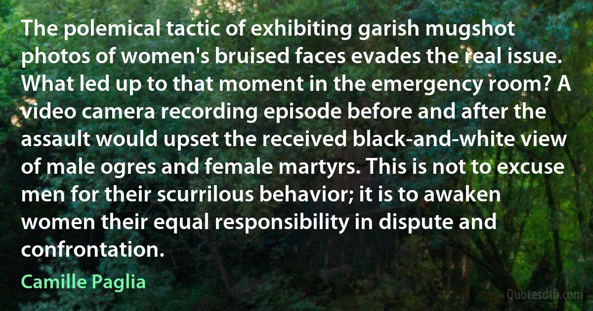 The polemical tactic of exhibiting garish mugshot photos of women's bruised faces evades the real issue. What led up to that moment in the emergency room? A video camera recording episode before and after the assault would upset the received black-and-white view of male ogres and female martyrs. This is not to excuse men for their scurrilous behavior; it is to awaken women their equal responsibility in dispute and confrontation. (Camille Paglia)