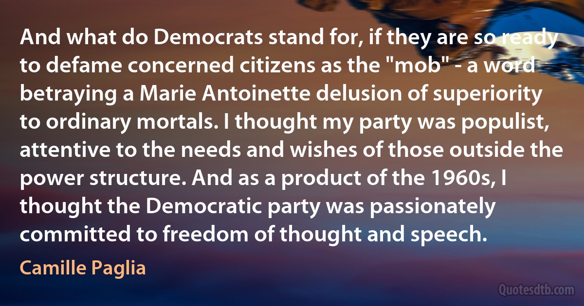 And what do Democrats stand for, if they are so ready to defame concerned citizens as the "mob" - a word betraying a Marie Antoinette delusion of superiority to ordinary mortals. I thought my party was populist, attentive to the needs and wishes of those outside the power structure. And as a product of the 1960s, I thought the Democratic party was passionately committed to freedom of thought and speech. (Camille Paglia)